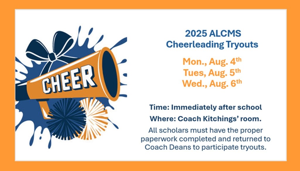 2025 ALCMS Cheerleading Tryouts will be held Mon., Aug. 4th - Wed., Aug. 6th immediately after school in Coach Kitchings' Room. Please have all proper paperwork completed and returned to Coach Deans to participate.