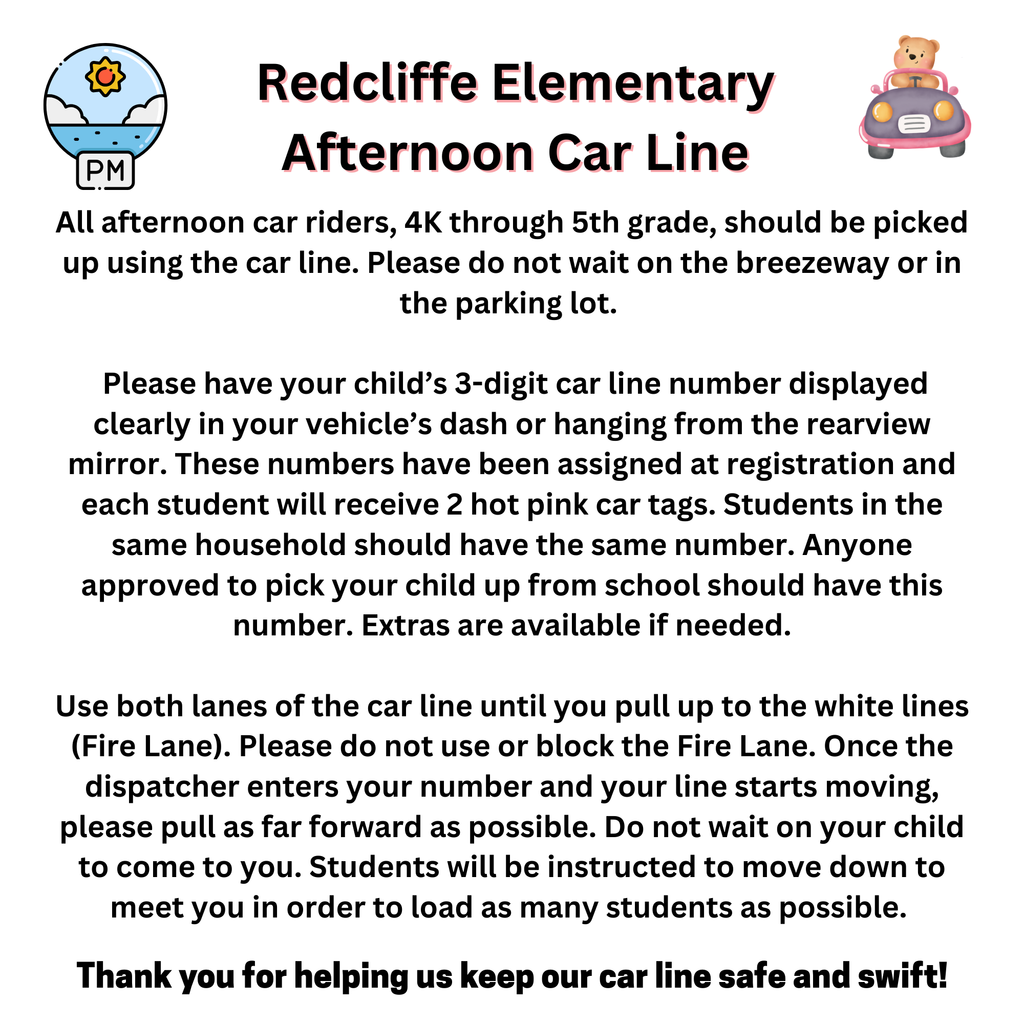 Redcliffe Elementary Afternoon Car Line. All afternoon car riders, 4K through 5th grade, should be picked up using the car line. Please do not wait on the breezeway or in the parking lot.    Please have your child’s 3-digit car line number displayed clearly in your vehicle’s dash or hanging from the rearview mirror. These numbers have been assigned at registration and each student will receive 2 hot pink car tags. Students in the same household should have the same number. Anyone approved to pick your child up from school should have this number. Extras are available if needed.  Use both lanes of the car line until you pull up to the white lines (Fire Lane). Please do not use or block the Fire Lane. Once the dispatcher enters your number and your line starts moving, please pull as far forward as possible. Do not wait on your child to come to you. Students will be instructed to move down to meet you in order to load as many students as possible.  Thank you for helping us keep our car line safe and swift!