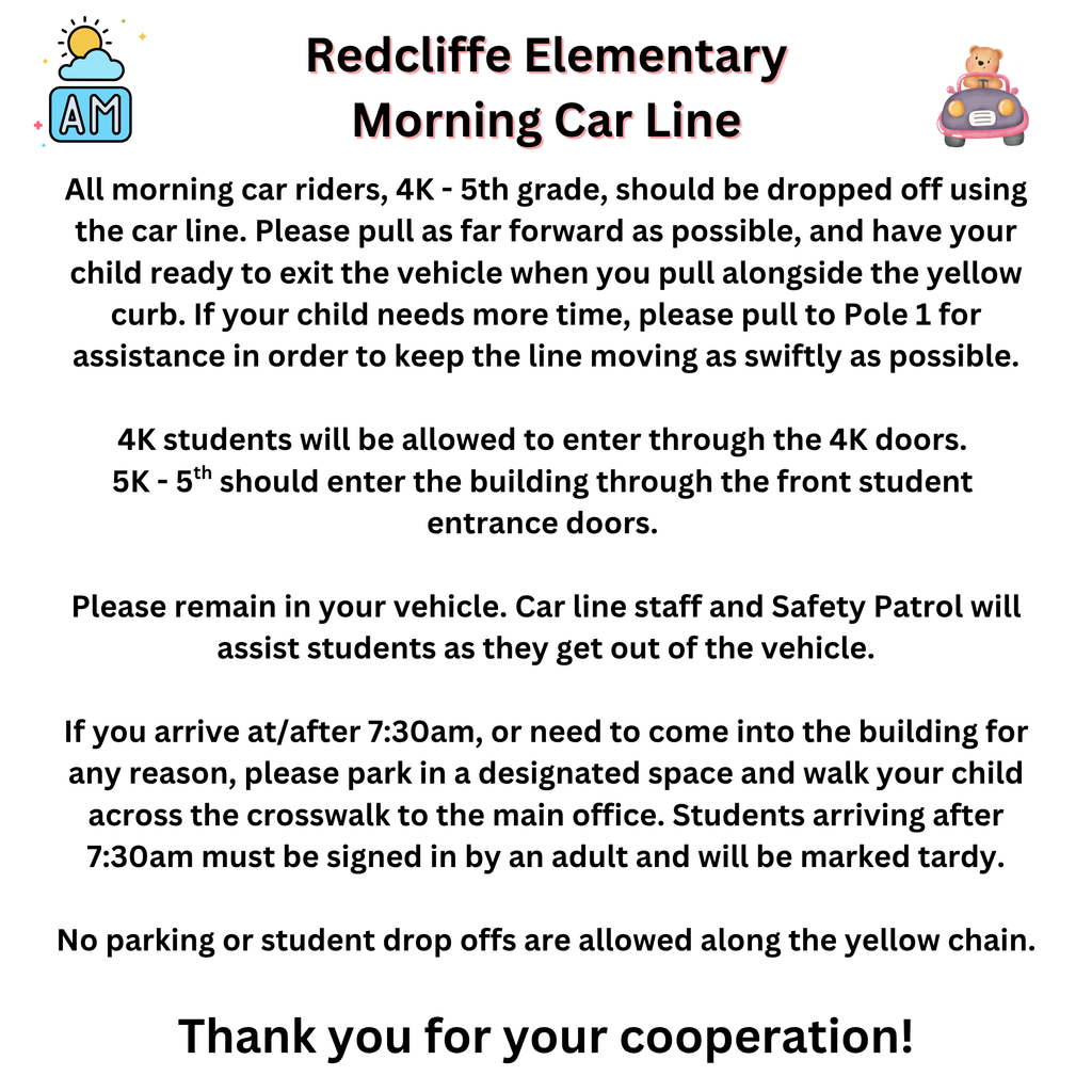 Redcliffe Elementary Morning Car Line. All morning car riders, 4K - 5th grade, should be dropped off using the car line. Please pull as far forward as possible, and have your child ready to exit the vehicle when you pull alongside the yellow curb. If your child needs more time, please pull to Pole 1 for assistance in order to keep the line moving as swiftly as possible.  4K students will be allowed to enter through the 4K doors.  5K - 5th should enter the building through the front student  entrance doors.   Please remain in your vehicle. Car line staff and Safety Patrol will assist students as they get out of the vehicle.  If you arrive at/after 7:30am, or need to come into the building for any reason, please park in a designated space and walk your child across the crosswalk to the main office. Students arriving after 7:30am must be signed in by an adult and will be marked tardy.  No parking or student drop offs are allowed along the yellow chain.  Thank you for your cooperation!