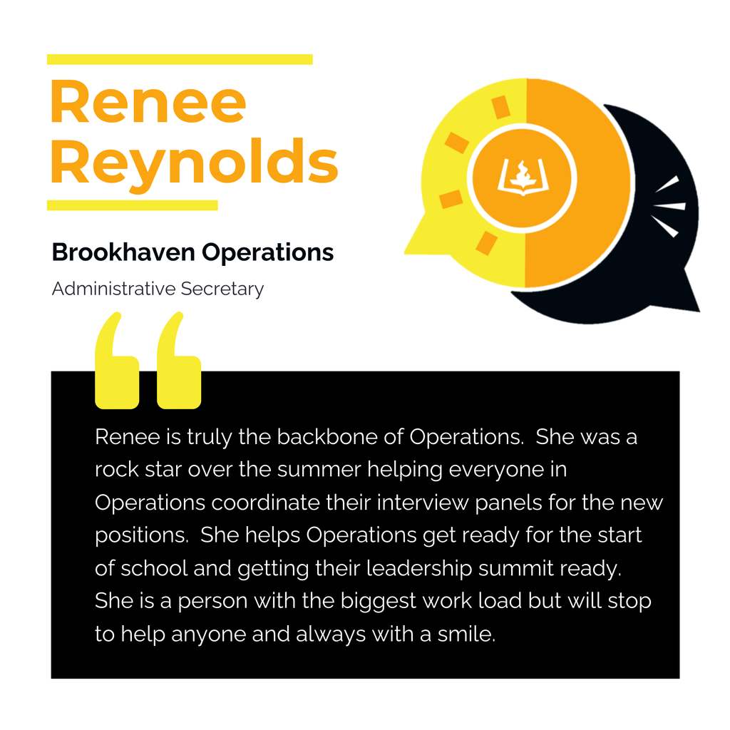 Renee Reynolds Brookhaven Operations Administrative Secretary Renee is truly the backbone of Operations. She was a rock star over the summer helping everyone in Operations coordinate their interview panels for the new positions. She helps Operations get ready for the start of school and getting their leadership summit ready. She is a person with the biggest work load but will stop to help anyone and always with a smile.