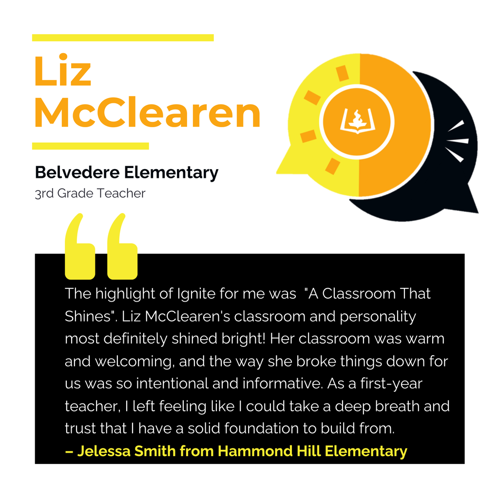 Liz McClearen Belvedere Elementary School 3rd Grade Teacher The highlight of Ignite for me was "A Classroom That Shines". Liz McClearen's classroom and personality most definitely shined bright! Her classroom was warm and welcoming, and the way she broke things down for us was so intentional and informative. As a first-year teacher, I left feeling like I could take a deep breath and trust that I have a solid foundation to build from. Jelessa Smith from Hammond Hill Elementary