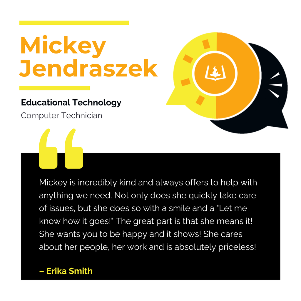 Mickey Jendraszek Educational Technology Computer Technician Mickey is incredibly kind and always offers to help with anything we need. Not only does she quickly take care of issues, but she does so with a smile and a "Let me know how it goes!" The great part is that she means it! She wants you to be happy and it shows! She cares about her people, her work and is absolutely priceless! Erika Smith