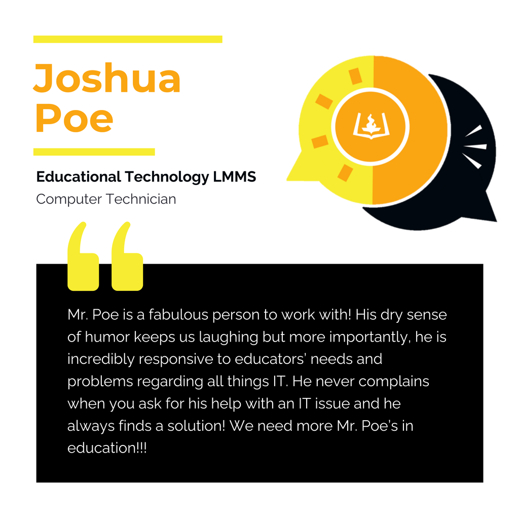 Joshua Poe Educational Technology LMMS Computer Technician Mr. Poe is a fabulous person to work with! His dry sense of humor keeps us laughing but more importantly, he is incredibly responsive to educators’ needs and problems regarding all things IT. He never complains when you ask for his help with an IT issue and he always finds a solution! We need more Mr. Poe’s in education!!!