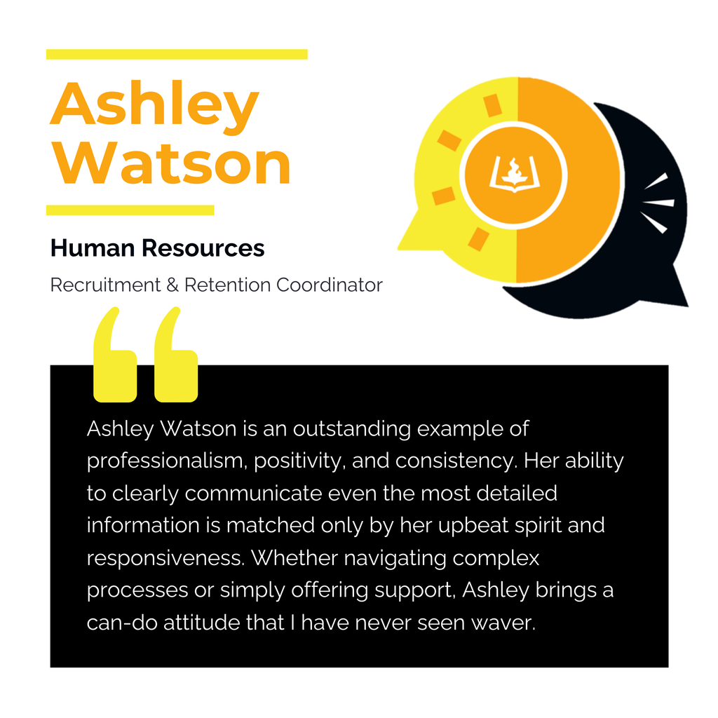 Ashley Watson Human Resources Recruitment & Retention Coordinator Ashley Watson is an outstanding example of professionalism, positivity, and consistency. Her ability to clearly communicate even the most detailed information is matched only by her upbeat spirit and responsiveness. Whether navigating complex processes or simply offering support, Ashley brings a can-do attitude that I have never seen waver.