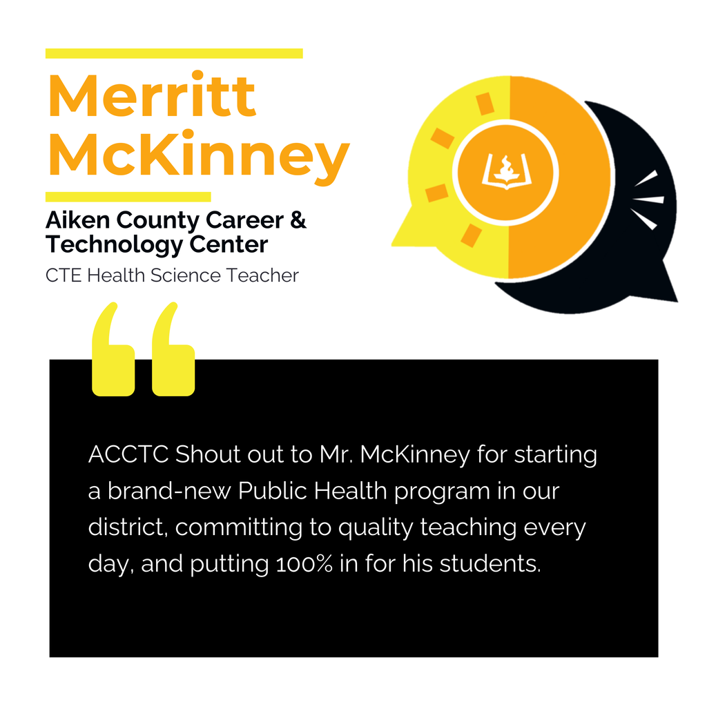 Merritt McKinney Aiken County Career & Technology Center CTE Health Science Teacher	 ACCTC	Shout out to Mr. McKinney for starting a brand-new Public Health program in our district, committing to quality teaching every day, and putting 100% in for his students. 	