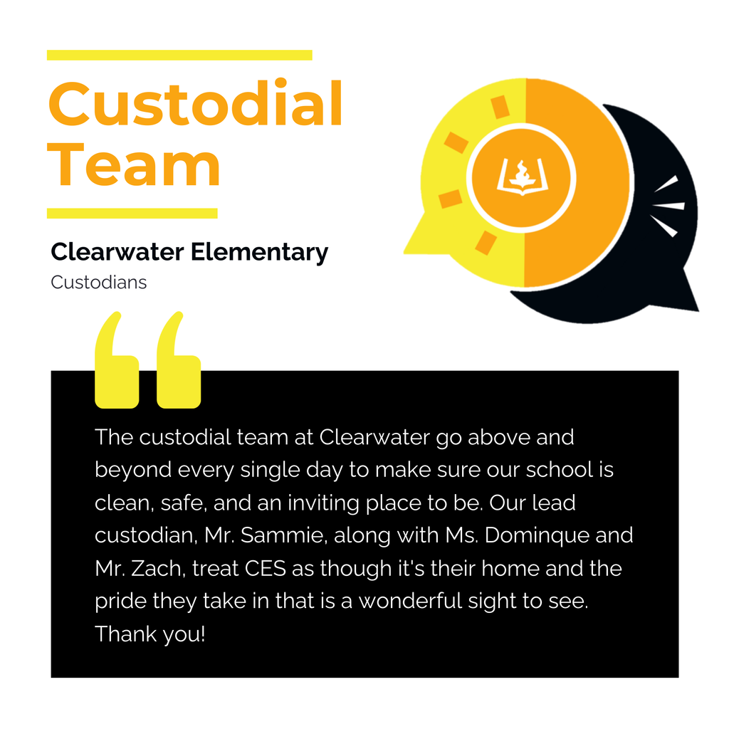 Custodial Team	 Clearwater Elementary Custodians	 The custodial team at Clearwater go above and beyond every single day to make sure our school is clean, safe, and an inviting place to be. Our lead custodian, Mr. Sammie, along with Ms. Dominque and Mr. Zach, treat CES as though it's their home and the pride they take in that is a wonderful sight to see. Thank you!	