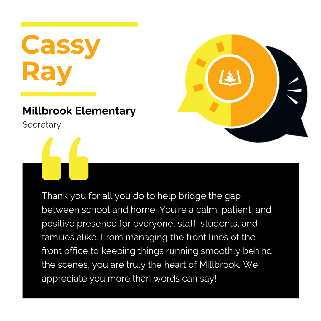 Cassy Ray Millbrook Elementary	 Secretary	 Thank you for all you do to help bridge the gap between school and home. You’re a calm, patient, and positive presence for everyone, staff, students, and families alike. From managing the front lines of the front office to keeping things running smoothly behind the scenes, you are truly the heart of Millbrook. We appreciate you more than words can say!