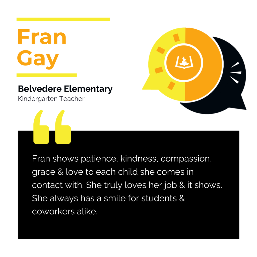 Fran Gay	 Belvedere Elementary 	 Kindergarten Teacher Fran shows patience, kindness, compassion, grace & love to each child she comes in contact with. She truly loves her job & it shows. She always has a smile for students & coworkers alike. 	