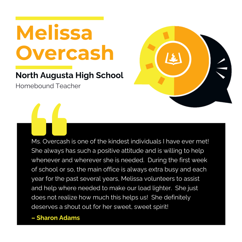Melissa Overcash North Augusta High School Homebound Teacher Ms. Overcash is one of the kindest individuals I have ever met! She always has such a positive attitude and is willing to help whenever and wherever she is needed. During the first week of school or so, the main office is always extra busy and each year for the past several years, Melissa volunteers to assist and help where needed to make our load lighter. She just does not realize how much this helps us! She definitely deserves a shout out for her sweet, sweet spirit! Sharon Adams