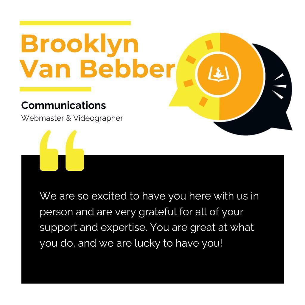 Brooklyn Van Bebber	 Communications Webmaster & Videographer	 We are so excited to have you here with us in person and are very grateful for all of your support and expertise. You are great at what you do, and we are lucky to have you!