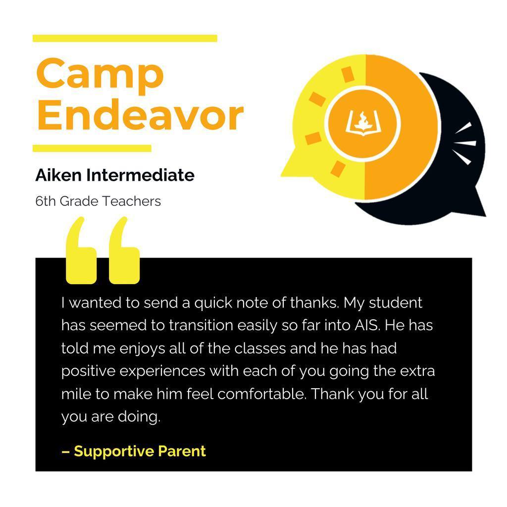 Camp Endeavor Teachers	 Aiken Intermediate 6th Grade Teachers	 I wanted to send a quick note of thanks. My student has seemed to transition easily so far into AIS. He has told me enjoys all of the classes and he has had positive experiences with each of you going the extra mile to make him feel comfortable. Thank you for all you are doing. 	 Supportive Parent