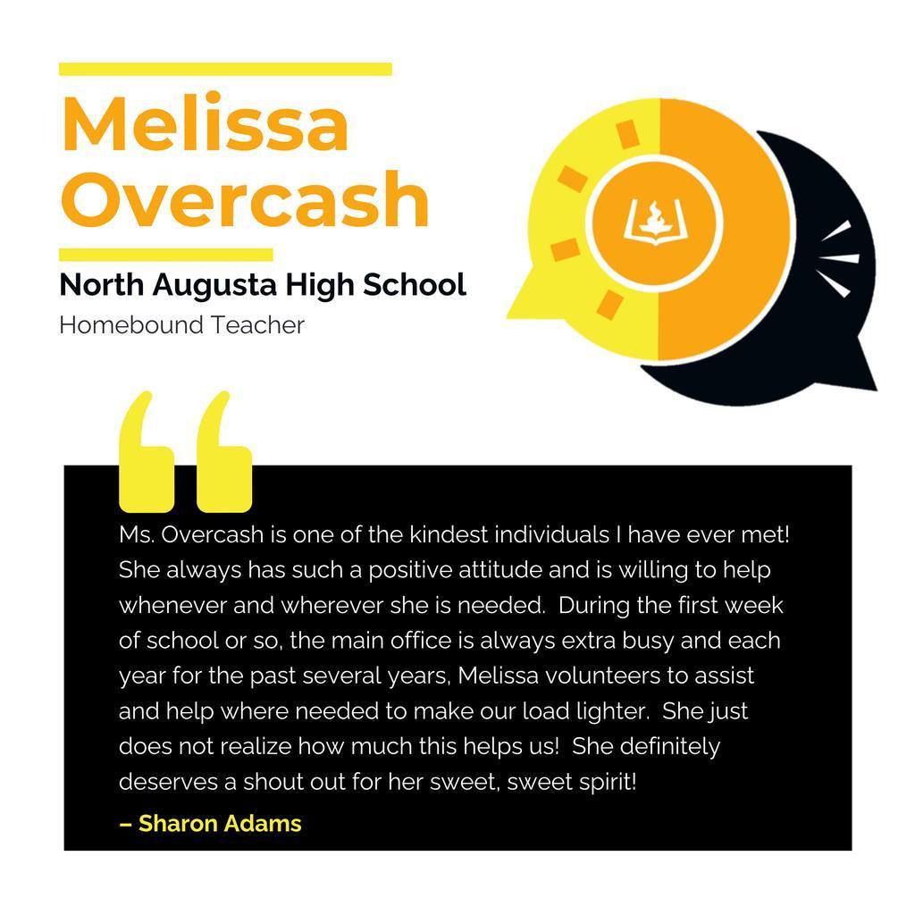 Melissa Overcash	 North Augusta High School Homebound Teacher	 Ms. Overcash is one of the kindest individuals I have ever met!  She always has such a positive attitude and is willing to help whenever and wherever she is needed.  During the first week of school or so, the main office is always extra busy and each year for the past several years, Melissa volunteers to assist and help where needed to make our load lighter.  She just does not realize how much this helps us!  She definitely deserves a shout out for her sweet, sweet spirit! 	 Sharon Adams