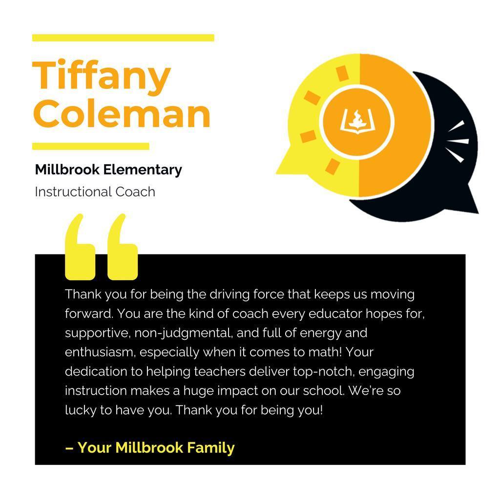Tiffany Coleman Millbrook Elementary	 Instructional Coach	 Thank you for being the driving force that keeps us moving forward. You are the kind of coach every educator hopes for, supportive, non-judgmental, and full of energy and enthusiasm, especially when it comes to math! Your dedication to helping teachers deliver top-notch, engaging instruction makes a huge impact on our school. We’re so lucky to have you. Thank you for being you!	 Your Millbrook Family