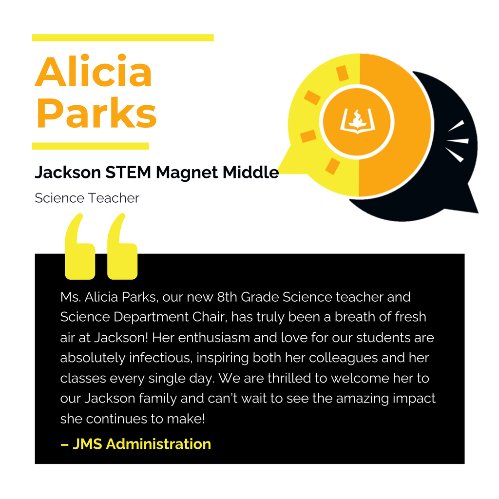 Alicia Parks Jackson STEM Magnet Middle School Science Teacher Ms. Alicia Parks, our new 8th Grade Science teacher and Science Department Chair, has truly been a breath of fresh air at Jackson! Her enthusiasm and love for our students are absolutely infectious, inspiring both her colleagues and her classes every single day. We are thrilled to welcome her to our Jackson family and can’t wait to see the amazing impact she continues to make! JMS Administration
