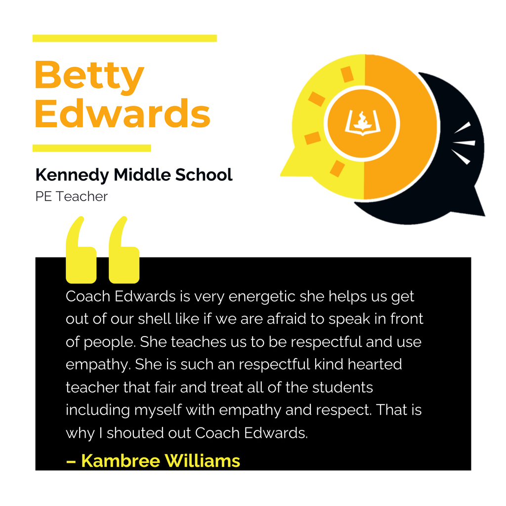 Betty Edwards	 Kennedy Middle School PE Teacher	 Coach Edwards is very energetic she helps us get out of our shell like if we are afraid to speak in front of people. She teaches us to be respectful and use empathy. She is such an respectful kind hearted teacher that fair and treat all of the students including myself with empathy and respect. That is why I shouted out Coach Edwards.	 Kambree Williams