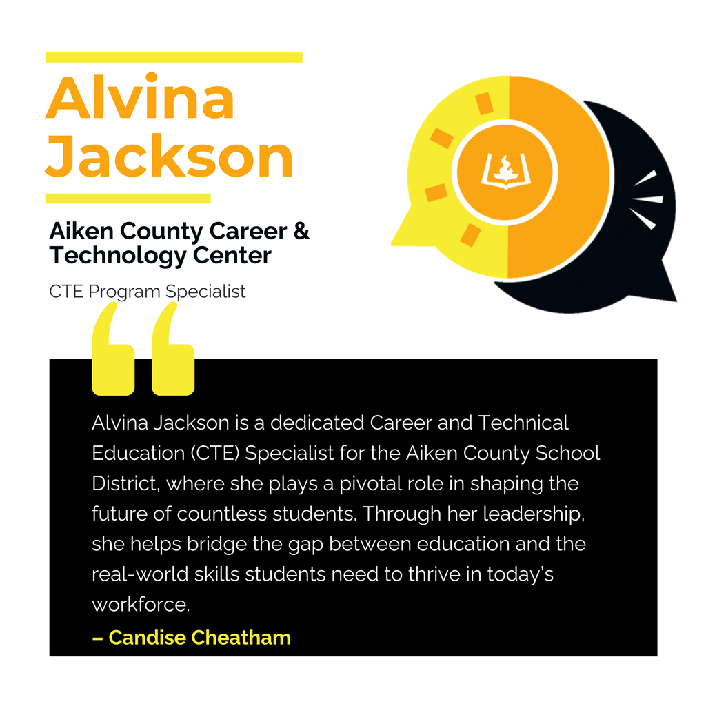 Alvina Jackson	 Aiken County Career & Technology Center	 CTE Program Specialist Alvina Jackson is a dedicated Career and Technical Education (CTE) Specialist for the Aiken County School District, where she plays a pivotal role in shaping the future of countless students. Through her leadership, she helps bridge the gap between education and the real-world skills students need to thrive in today’s workforce.	 Candise Cheatham