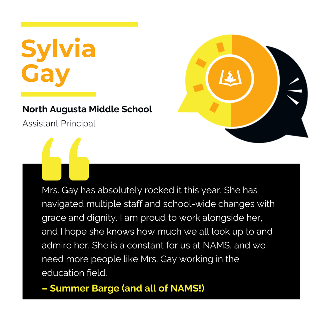 Sylvia Gay	 North Augusta Middle School	 Assistant Principal Mrs. Gay has absolutely rocked it this year. She has navigated multiple staff and school-wide changes with grace and dignity. I am proud to work alongside her, and I hope she knows how much we all look up to and admire her. She is a constant for us at NAMS, and we need more people like Mrs. Gay working in the education field. 	 Summer Barge (and all of NAMS!)