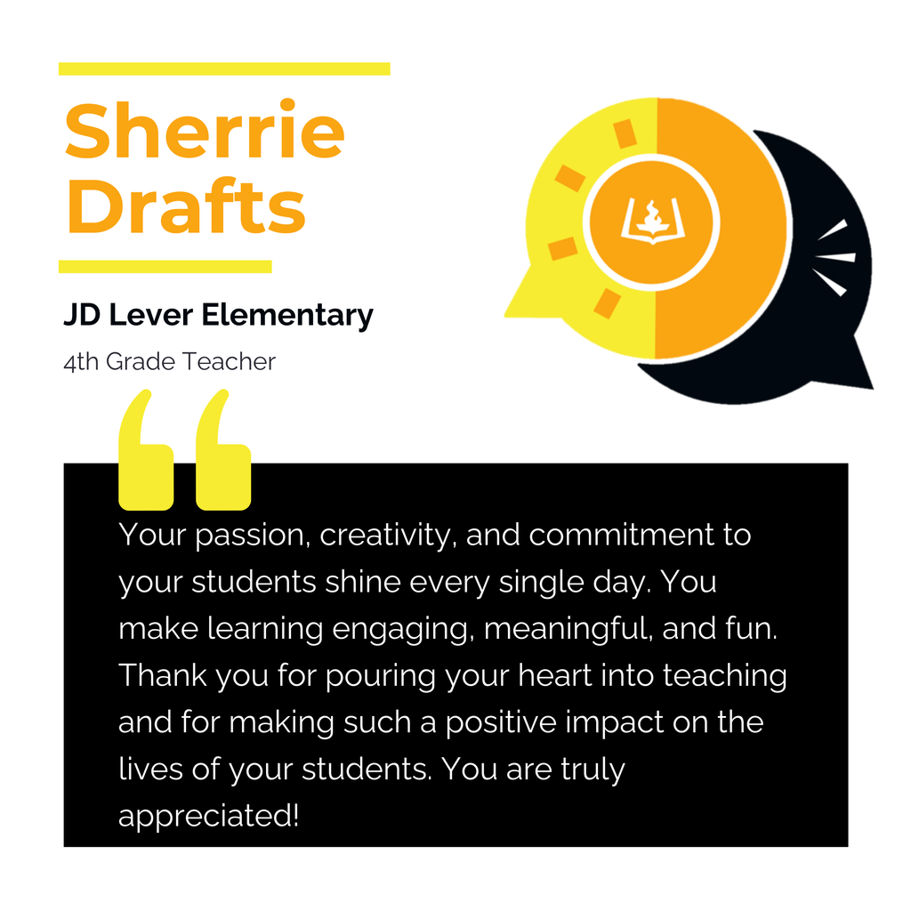 Sherrie Drafts	 JD Lever Elementary 4th Grade Teacher	 Your passion, creativity, and commitment to your students shine every single day. You make learning engaging, meaningful, and fun. Thank you for pouring your heart into teaching and for making such a positive impact on the lives of your students. You are truly appreciated!