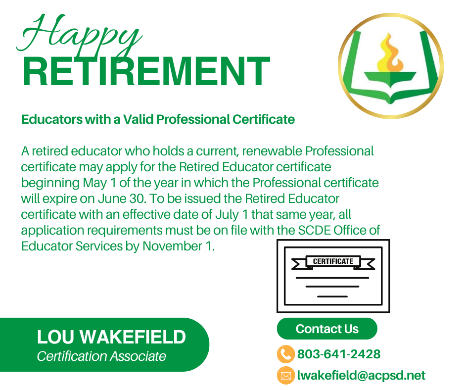 Happy retirement Educators with a Valid Professional Certificate A retired educator who holds a current, renewable Professional certificate may apply for the Retired Educator certificate beginning May 1 of the year in which the Professional certificate will expire on June 30. To be issued the Retired Educator certificate with an effective date of July 1 that same year, all application requirements must be on file with the SCDE Office of Educator Services by November 1. Lou Wakefield Certification associate. 803-641-2428 or lwakefield@acpsd.net