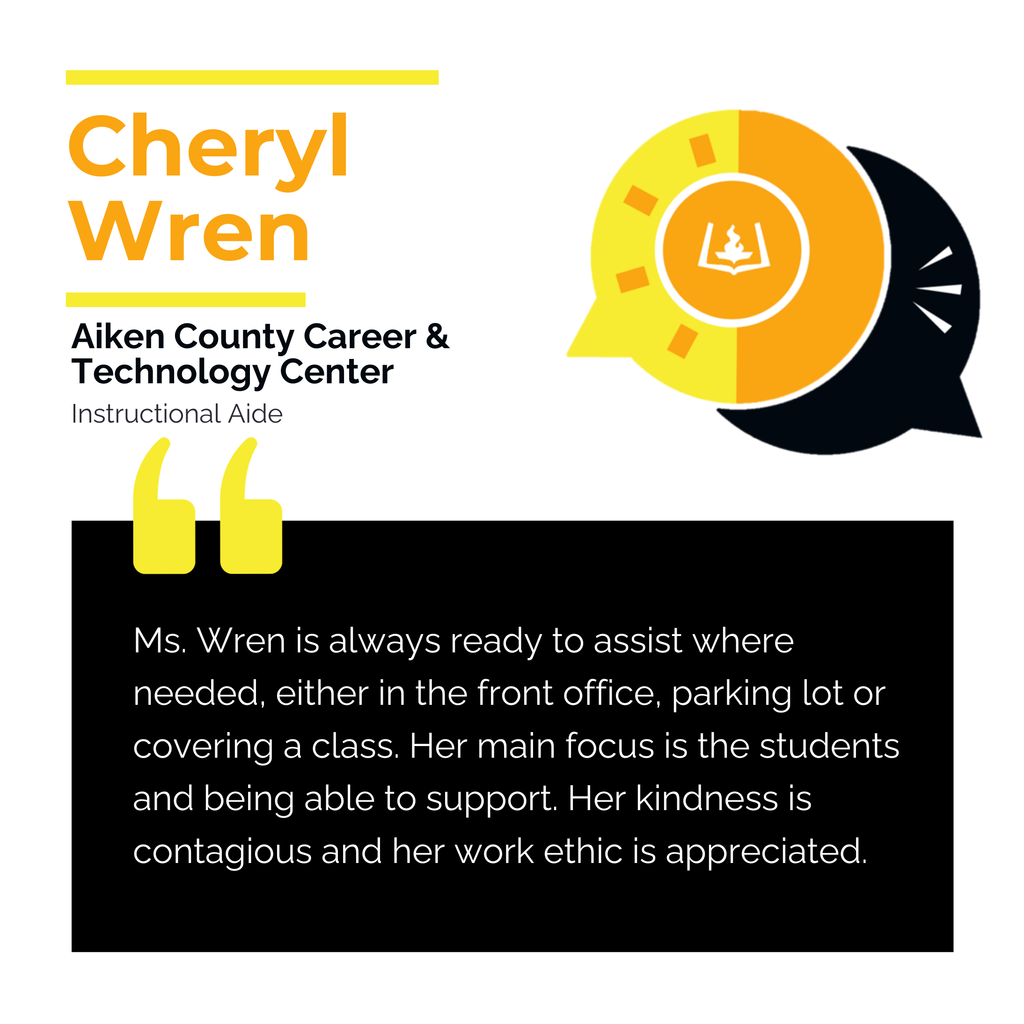 Cheryl Wren 	 Aiken County Career and Technology Center  Instructional Aide	 Ms. Wren is always ready to assist where needed, either in the front office, parking lot or covering a class. Her main focus is the students and being able to support. Her kindness is contagious and her work ethic is appreciated. 	