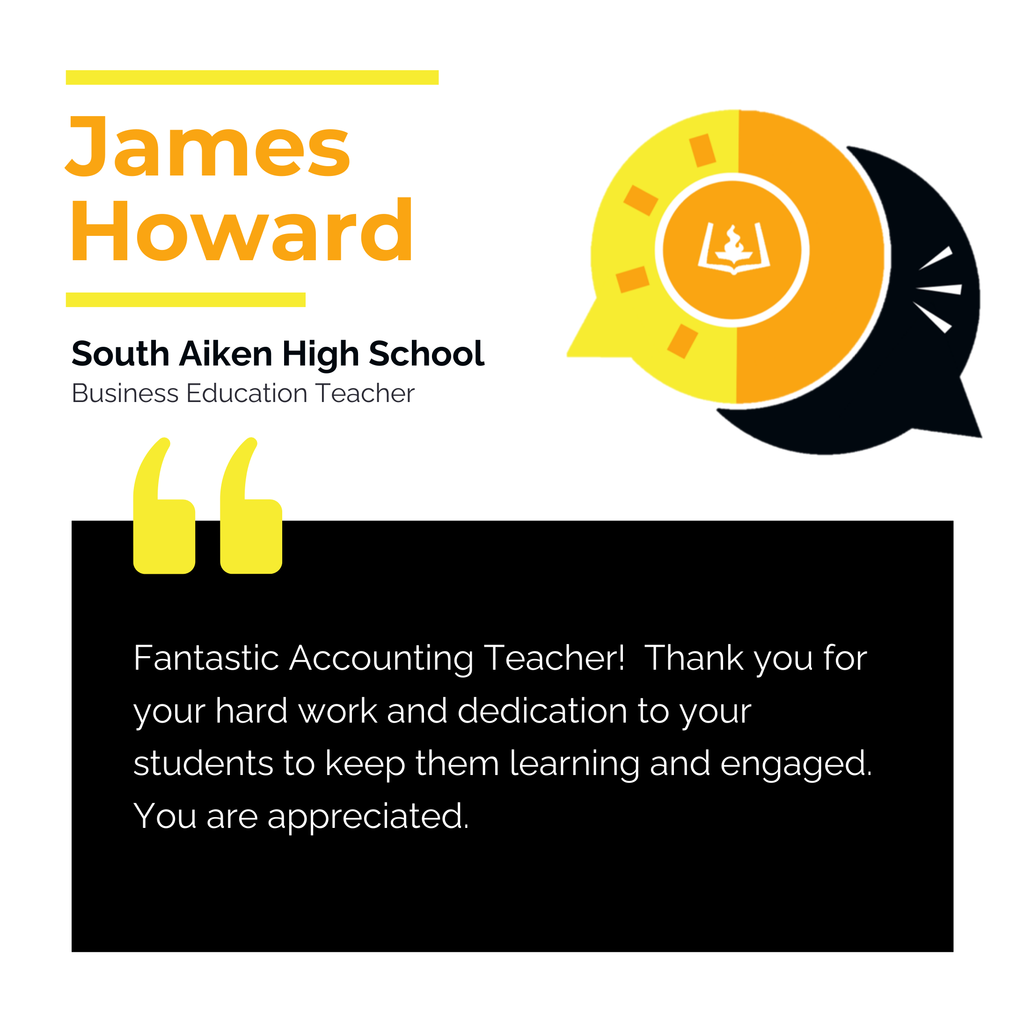 James Howard	 South Aiken High School Business Education Teacher	 Fantastic Accounting Teacher!  Thank you for your hard work and dedication to your students to keep them learning and engaged.  You are appreciated.  