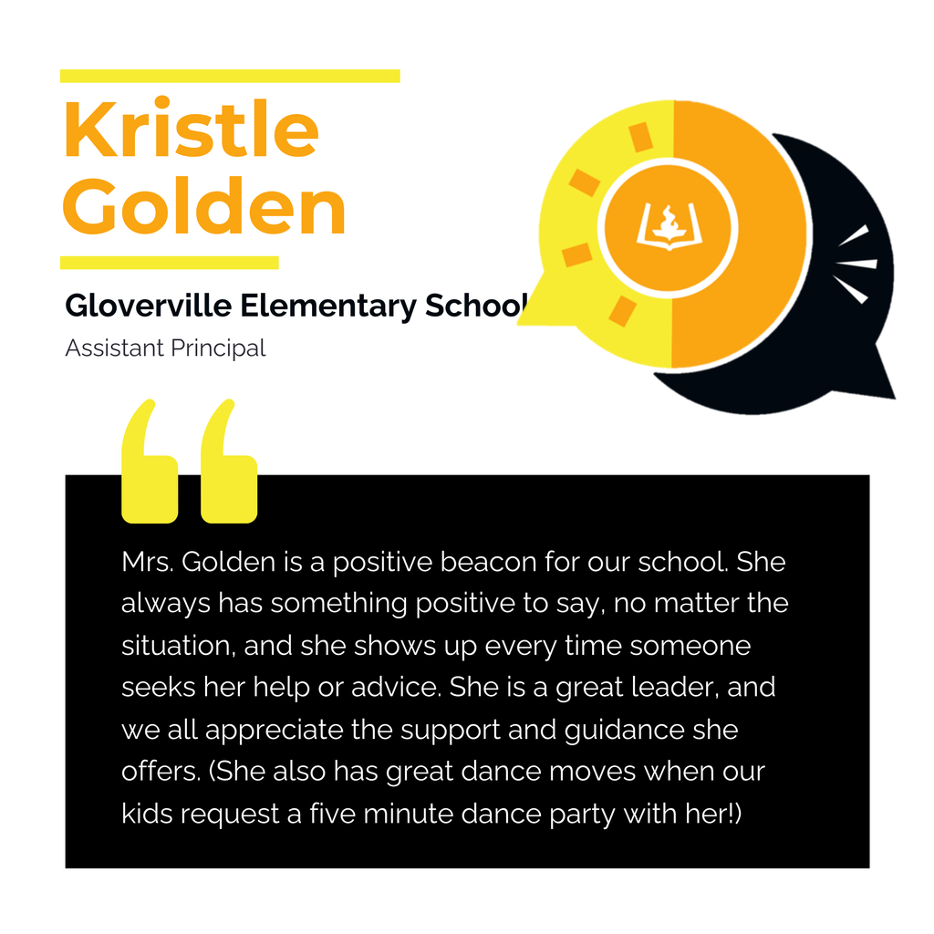 Kristle Golden	 Gloverville Elementary School Assistant Principal Mrs. Golden is a positive beacon for our school. She always has something positive to say, no matter the situation, and she shows up every time someone seeks her help or advice. She is a great leader, and we all appreciate the support and guidance she offers. (She also has great dance moves when our kids request a five minute dance party with her!)	