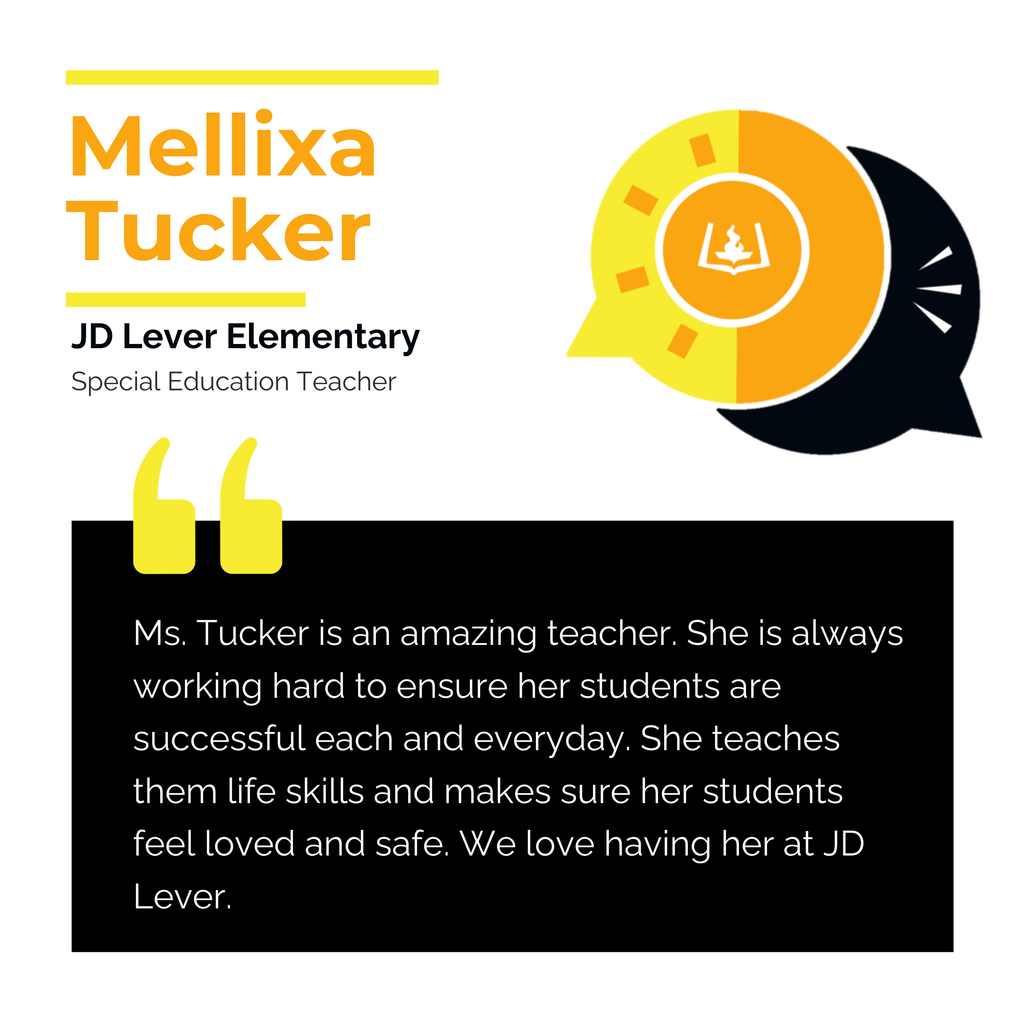 Mellixa Tucker	 JD Lever Elementary Special Education Teacher	 Ms. Tucker is an amazing teacher. She is always working hard to ensure her students are successful each and everyday. She teaches them life skills and makes sure her students feel loved and safe. We love having her at JD Lever. 
