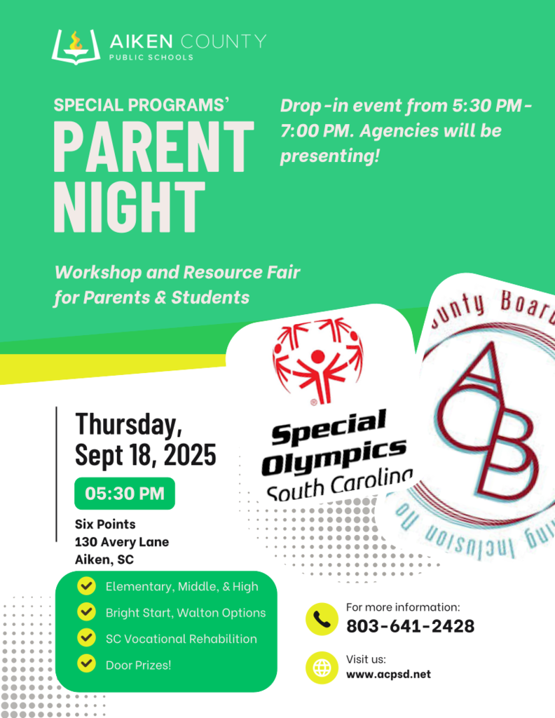 IKEN COUNTY  PUBLIC SCHOOLS  SPECIAL PROGRAMS' PARENT NIGHT  Drop -in event from 5:30 PM-7:00 PM. Agencies will be presenting!  Workshop and Resource Fair  for Parents & Students: Thursday,  September 18, 2025  05:30 PM  Six Points  130 Avery Lane  Aiken, SC.  Special  Olympics,  South Carolina. Elementary, Middle, & High,  Bright Start, Walton Options,  SC Vocational Rehabilition,  Door Prizes!  For more information:  803-641-2428.  Visit us:  www.acpsd.net .