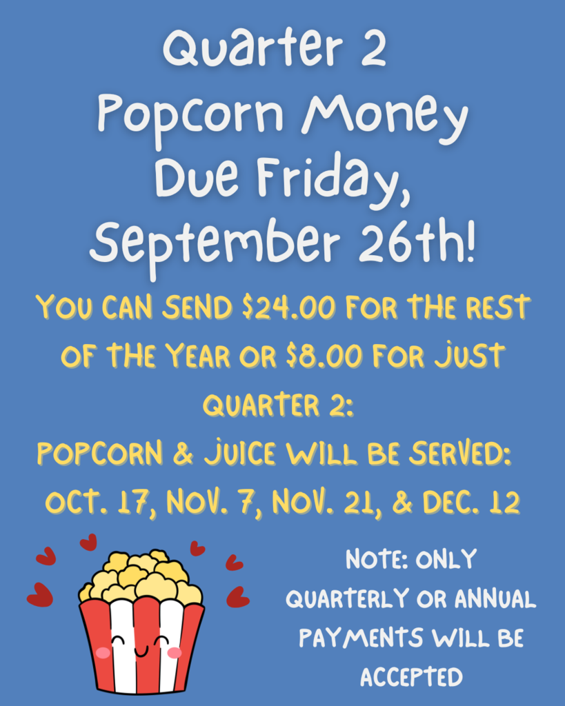 Quarter 2  Popcorn money  Due Friday,  September 26th!  You CAN SEND $24.00 FOR THE REST  OF THE YEAR OR $6.00 FOR Just  QUARTER 2:  POPCORN & JUICE WILL BE SERVED:  oct. 17, NOV. 7, NOV. 21, & DEC. 12  NOTE: ONLY  QUARTERLY OR ANNUAL  PAYMENTS WILL BE  ACCEPTED .