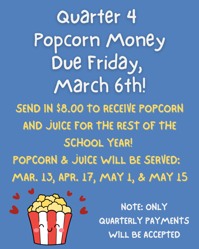 Quarter 4  Popcorn money  Due Friday,  March 6th!  SEND IN $8.00 to RECEIVE POPCORN  AND JUICE FOR THE REST OF THE  SCHOOL YEAR!  POPCORN & JUICE WILL BE SERVED:  MAR. APR. 17, MAY 1, & MAY 15  Note ONLY  QUARTERLY PAYMENTS  WILL BE ACCEPTED .