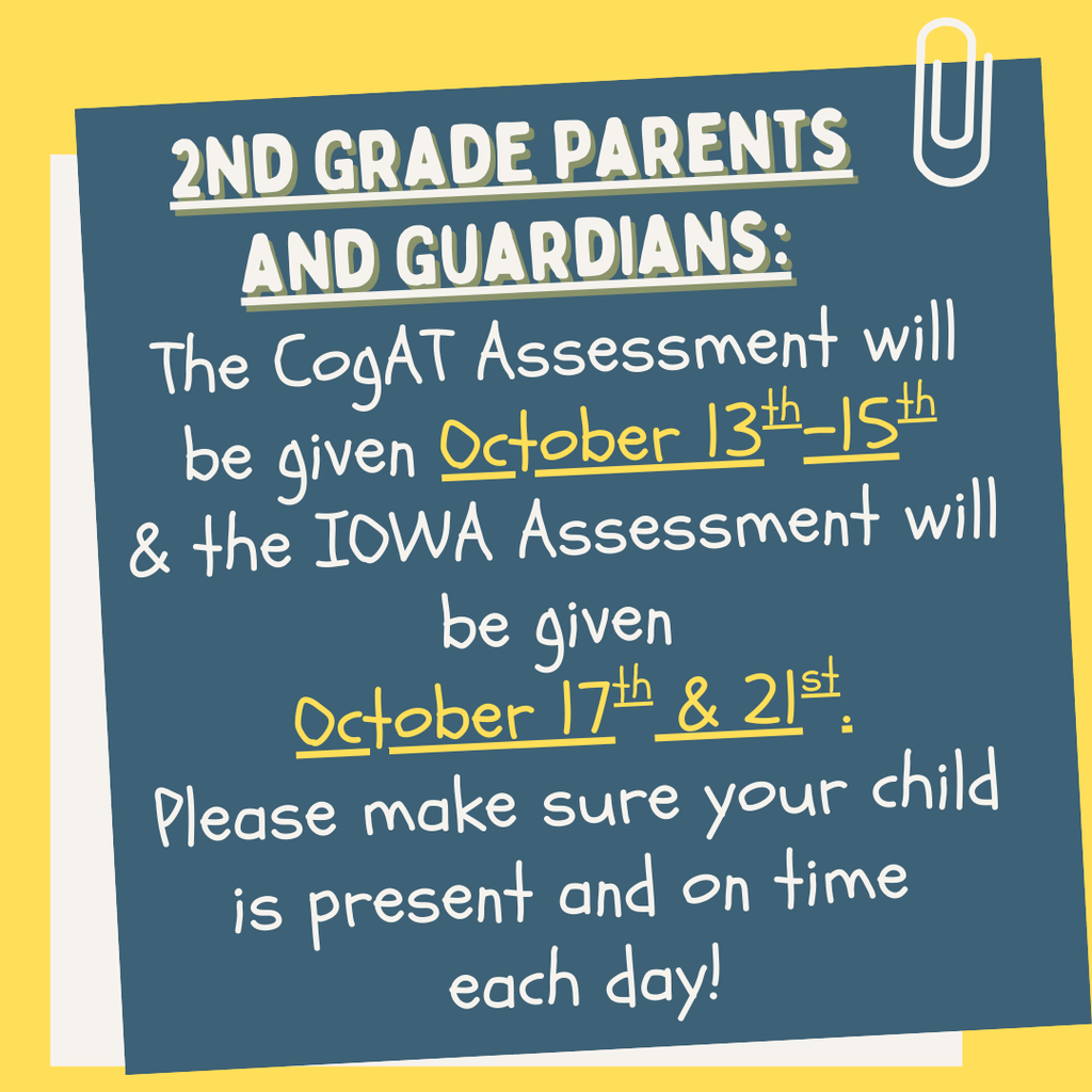 2nd Grade Parents and Guardians: The CogAT Assessment will be given October 13th-15th & the IOWA Assessment will be given  October 17th & 21st. Please make sure your child is present and on time  each day!