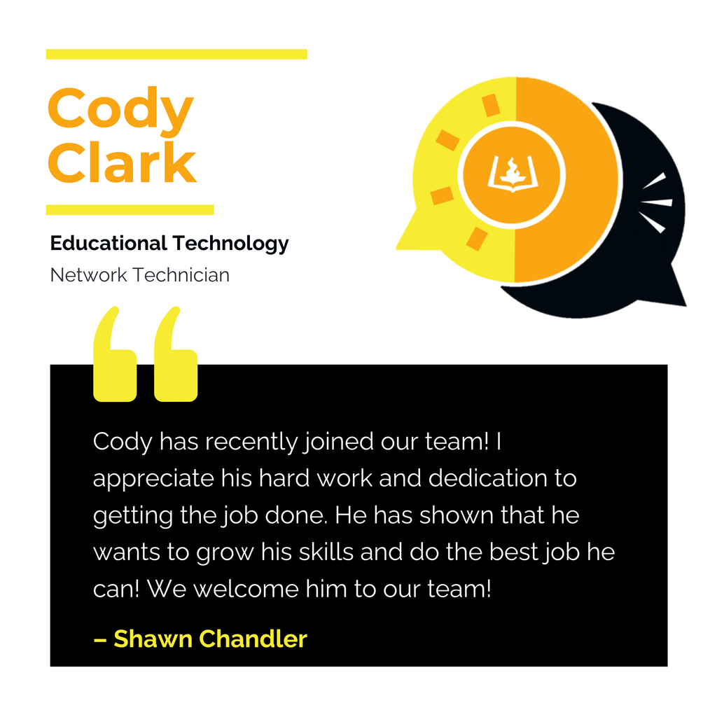 Cody Clark	 Educational Technology Network Technician	 Cody has recently joined our team! I appreciate his hard work and dedication to getting the job done. He has shown that he wants to grow his skills and do the best job he can! We welcome him to our team!	 Shawn Chandler