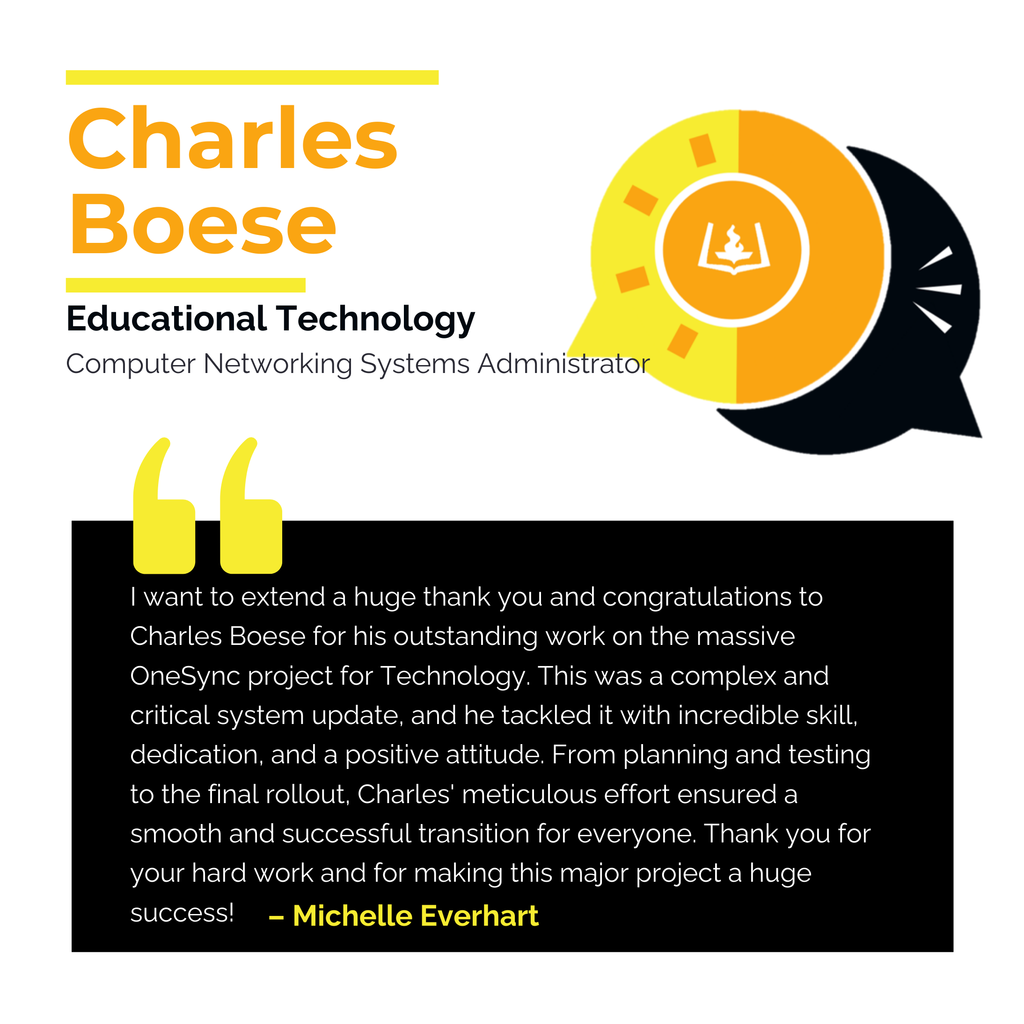 Charles Boese	 Educational Technology Computer Networking Systems Administrator I want to extend a huge thank you and congratulations to Charles Boese for his outstanding work on the massive OneSync project for Technology. This was a complex and critical system update, and he tackled it with incredible skill, dedication, and a positive attitude. From planning and testing to the final rollout, Charles' meticulous effort ensured a smooth and successful transition for everyone. Thank you for your hard work and for making this major project a huge success!  Michelle Everhart