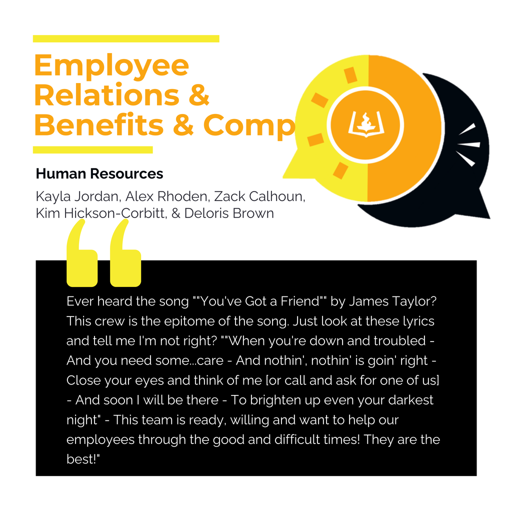 Employee Relations and Benefits/Compensation Team:  Human Resources  Kayla Jordan, Alex Rhoden, Zack Calhoun, Kim Hickson-Corbitt, & Deloris Brown	 	 Ever heard the song ""You've Got a Friend"" by James Taylor? This crew is the epitome of the song. Just look at these lyrics and tell me I'm not right? ""When you're down and troubled - And you need some...care - And nothin', nothin' is goin' right - Close your eyes and think of me [or call and ask for one of us] - And soon I will be there - To brighten up even your darkest night" - This team is ready, willing and want to help our employees through the good and difficult times! They are the best!"	
