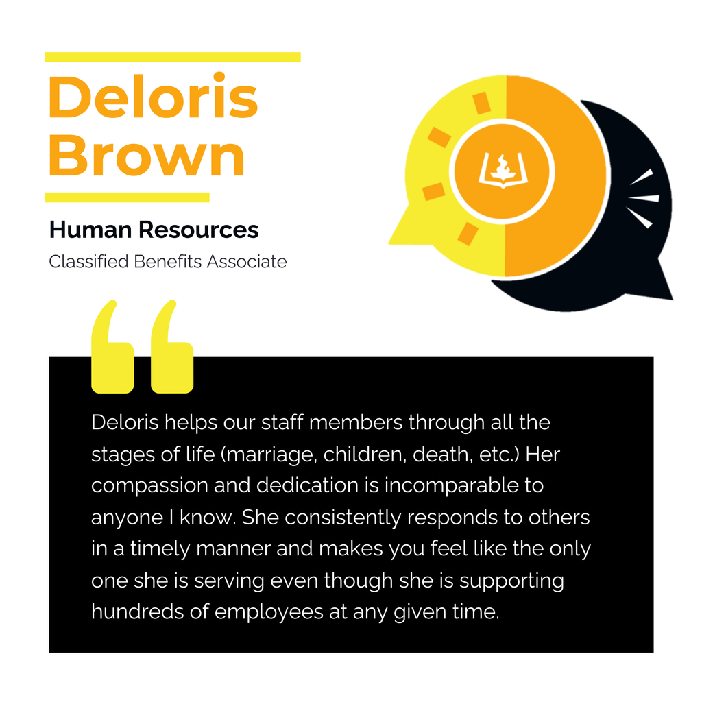Deloris Brown	 Human Resources Classified Benefits Associate	 Deloris helps our staff members through all the stages of life (marriage, children, death, etc.) Her compassion and dedication is incomparable to anyone I know. She consistently responds to others in a timely manner and makes you feel like the only one she is serving even though she is supporting hundreds of employees at any given time.