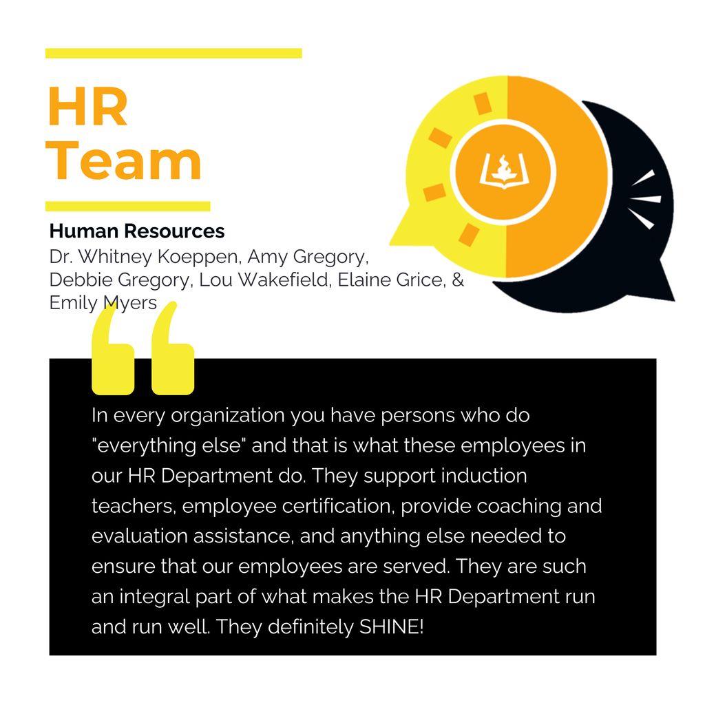 HR Team Human Resources	 Dr. Whitney Koeppen, Amy Gregory, Debbie Gregory, Lou Wakefield, Elaine Grice, & Emily Myers  In every organization you have persons who do "everything else" and that is what these employees in our HR Department do. They support induction teachers, employee certification, provide coaching and evaluation assistance, and anything else needed to ensure that our employees are served. They are such an integral part of what makes the HR Department run and run well. They definitely SHINE!	