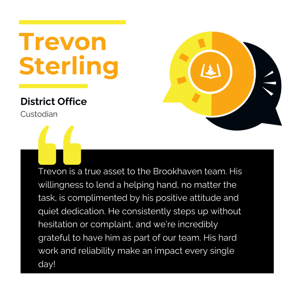 Trevon Sterling	 District Office	 Custodian Trevon is a true asset to the Brookhaven team. His willingness to lend a helping hand, no matter the task, is complimented by his positive attitude and quiet dedication. He consistently steps up without hesitation or complaint, and we’re incredibly grateful to have him as part of our team. His hard work and reliability make an impact every single day!