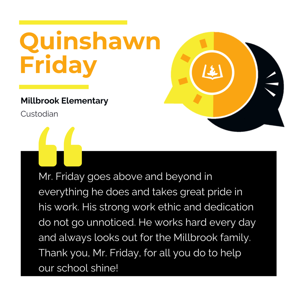 Quinshawn Friday	 Millbrook Elementary Custodian	 Mr. Friday goes above and beyond in everything he does and takes great pride in his work. His strong work ethic and dedication do not go unnoticed. He works hard every day and always looks out for the Millbrook family. Thank you, Mr. Friday, for all you do to help our school shine!	