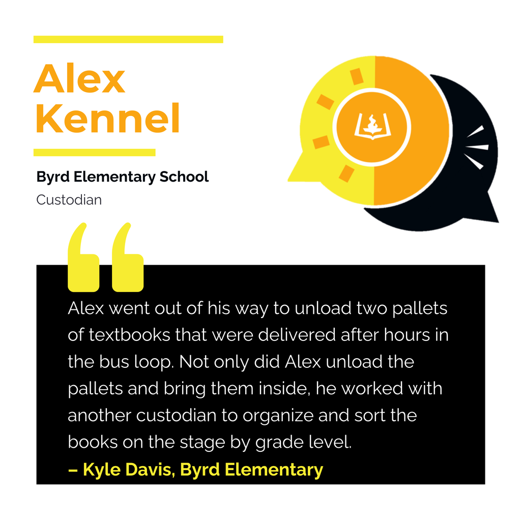 Alex Kennel	 Byrd Elementary School Custodian	 Alex went out of his way to unload two pallets of textbooks that were delivered after hours in the bus loop. Not only did Alex unload the pallets and bring them inside, he worked with another custodian to organize and sort the books on the stage by grade level. 	 Kyle Davis, Byrd Elementary 