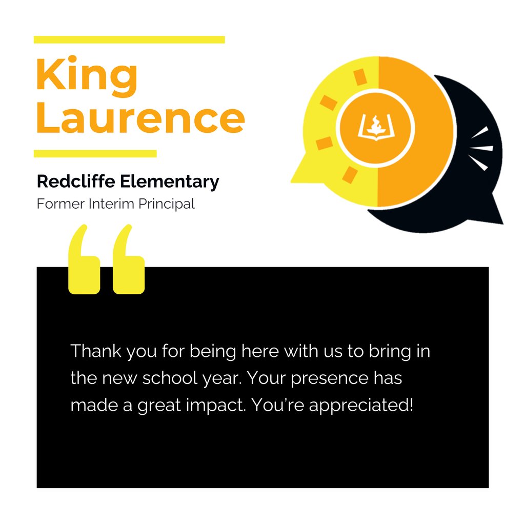 King Laurence	 Redcliffe Elementary 	 Former Interim Principal Thank you for being here with us to bring in the new school year. Your presence has made a great impact. You’re appreciated! 	