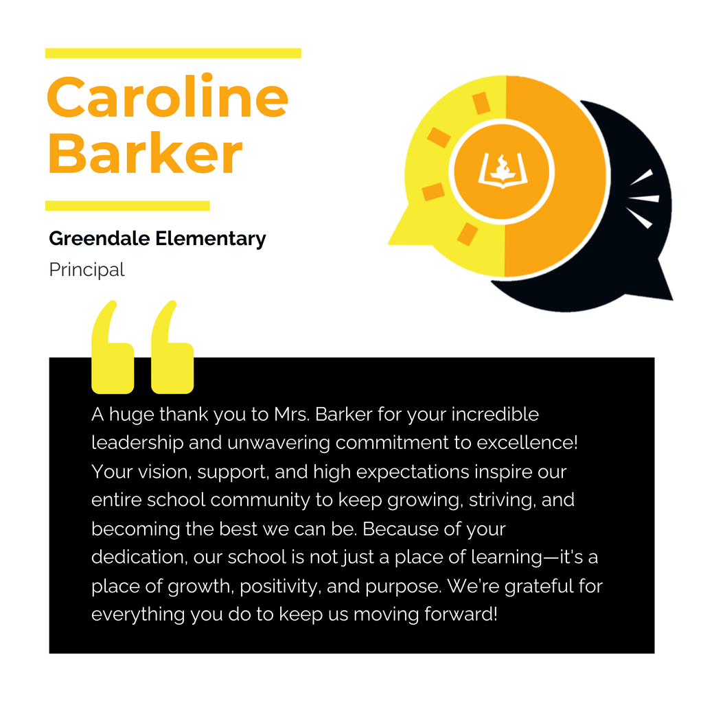 Caroline Barker	 Greendale Elementary Principal	 A huge thank you to Mrs. Barker for your incredible leadership and unwavering commitment to excellence! Your vision, support, and high expectations inspire our entire school community to keep growing, striving, and becoming the best we can be. Because of your dedication, our school is not just a place of learning—it's a place of growth, positivity, and purpose. We’re grateful for everything you do to keep us moving forward