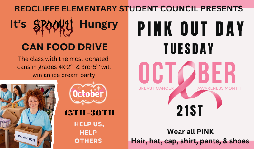 REDCLIFFE ELEMENTARY STUDENT COUNCIL PRESENTS  It's SPOOKY to be Hungry CAN FOOD DRIVE. The class with the most donated cans in grades 4K-2nd & 3rd-5th will win an ice cream party! October 15TH-30TH. HELP US, HELP OTHERS. And...PINK OUT DAY TUESDAY, OCTOBER 21st. BREAST CANCER AWARENESS MONTH. Wear all PINK Hair, hat, cap, shirt, pants, & shoes.
