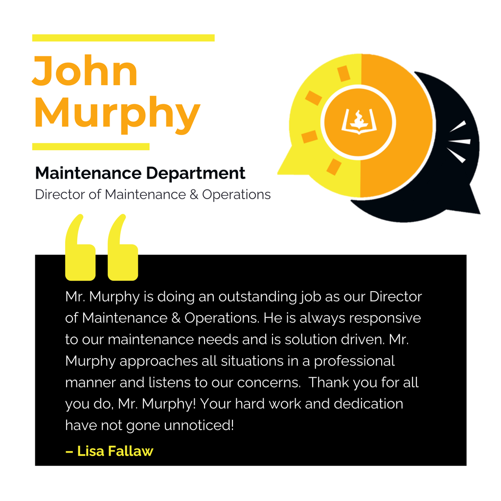 John Murphy Maintenance Department Director of Maintenance & Operations	 Mr. Murphy is doing an outstanding job as our Director of Maintenance & Operations. He is always responsive to our maintenance needs and is solution driven. Mr. Murphy approaches all situations in a professional manner and listens to our concerns.  Thank you for all you do, Mr. Murphy! Your hard work and dedication have not gone unnoticed!	 Lisa Fallaw