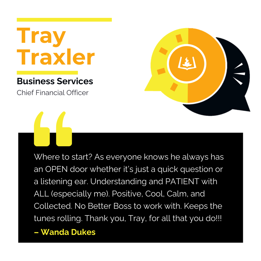 Tray Traxler	 Business Services Chief Financial Officer	 Where to start? As everyone knows he always has an OPEN door whether it’s just a quick question or a listening ear. Understanding and PATIENT with ALL (especially me). Positive, Cool, Calm, and Collected. No Better Boss to work with. Keeps the tunes rolling. Thank you, Tray, for all that you do!!! 	 Wanda Dukes