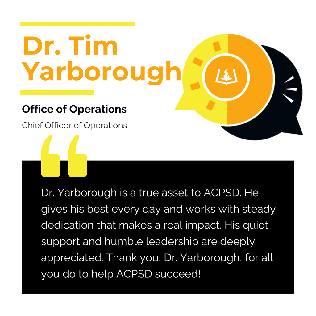 Dr. Tim Yarborough	 Office of Operations Chief Officer of Operations Dr. Yarborough is a true asset to ACPSD. He gives his best every day and works with steady dedication that makes a real impact. His quiet support and humble leadership are deeply appreciated. Thank you, Dr. Yarborough, for all you do to help ACPSD succeed!	