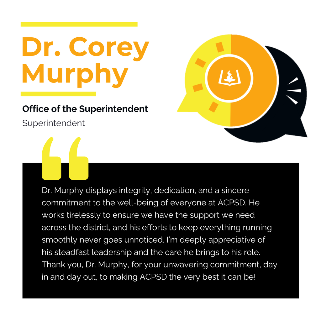 Dr. Corey Murphy	 Office of the Superintendent Superintendent Dr. Murphy displays integrity, dedication, and a sincere commitment to the well-being of everyone at ACPSD. He works tirelessly to ensure we have the support we need across the district, and his efforts to keep everything running smoothly never goes unnoticed. I’m deeply appreciative of his steadfast leadership and the care he brings to his role. Thank you, Dr. Murphy, for your unwavering commitment, day in and day out, to making ACPSD the very best it can be!