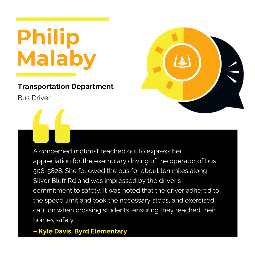 Philip Malaby	 Transportation Department	 Bus Driver	 A concerned motorist reached out to express her appreciation for the exemplary driving of the operator of bus 508-5828. She followed the bus for about ten miles along Silver Bluff Rd and was impressed by the driver's commitment to safety. It was noted that the driver adhered to the speed limit and took the necessary steps, and exercised caution when crossing students, ensuring they reached their homes safely.	 Felicia N. Trottie
