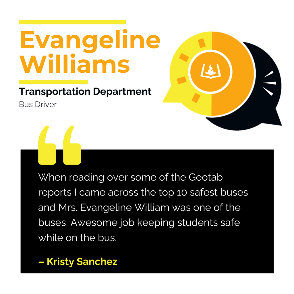Evangeline Williams	 Transportation Department	 Bus Driver When reading over some of the Geotab reports I came across the top 10 safest buses and Mrs. Evangeline William was one of the buses. Awesome job keeping students safe while on the bus. 	 Kristy Sanchez