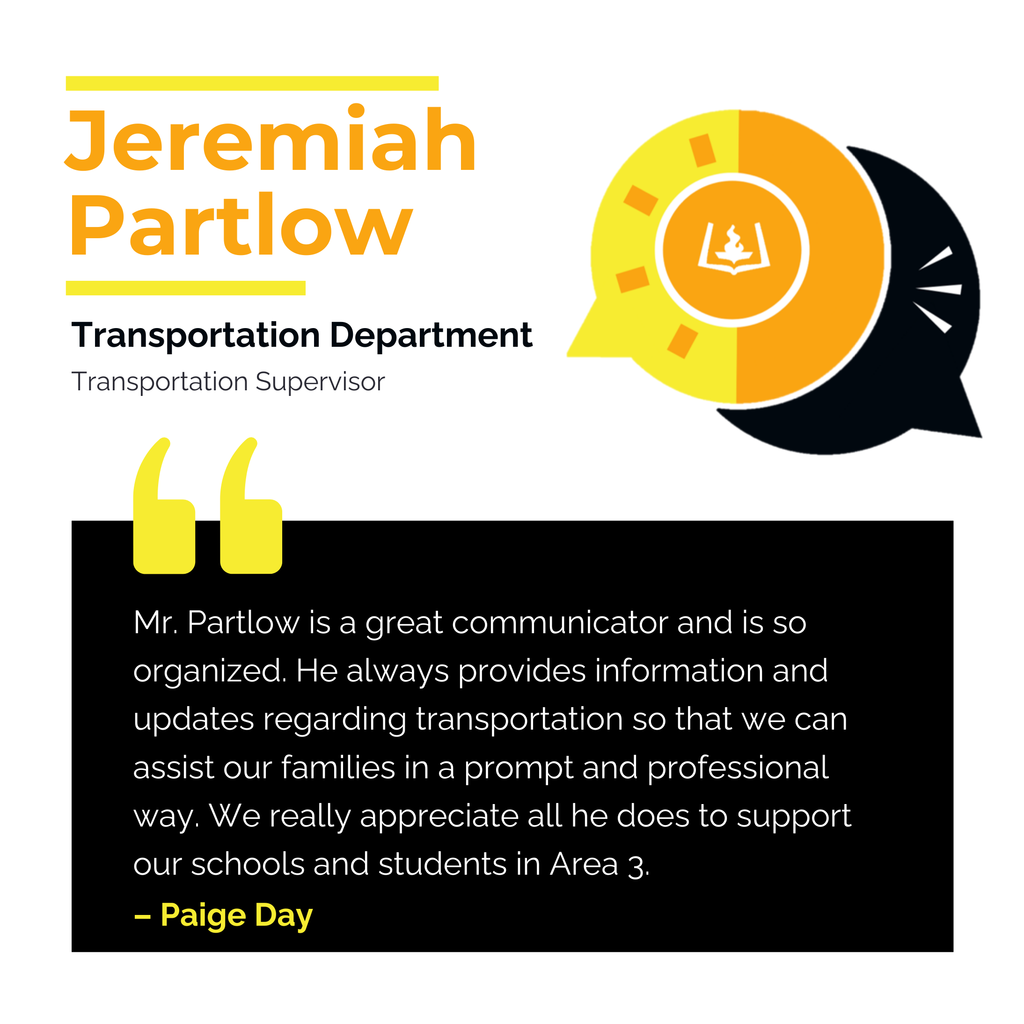 Jeremiah Partlow	 Transportation Department Transportation Supervisor Mr. Partlow is a great communicator and is so organized. He always provides information and updates regarding transportation so that we can assist our families in a prompt and professional way. We really appreciate all he does to support our schools and students in Area 3. 	 Paige Day