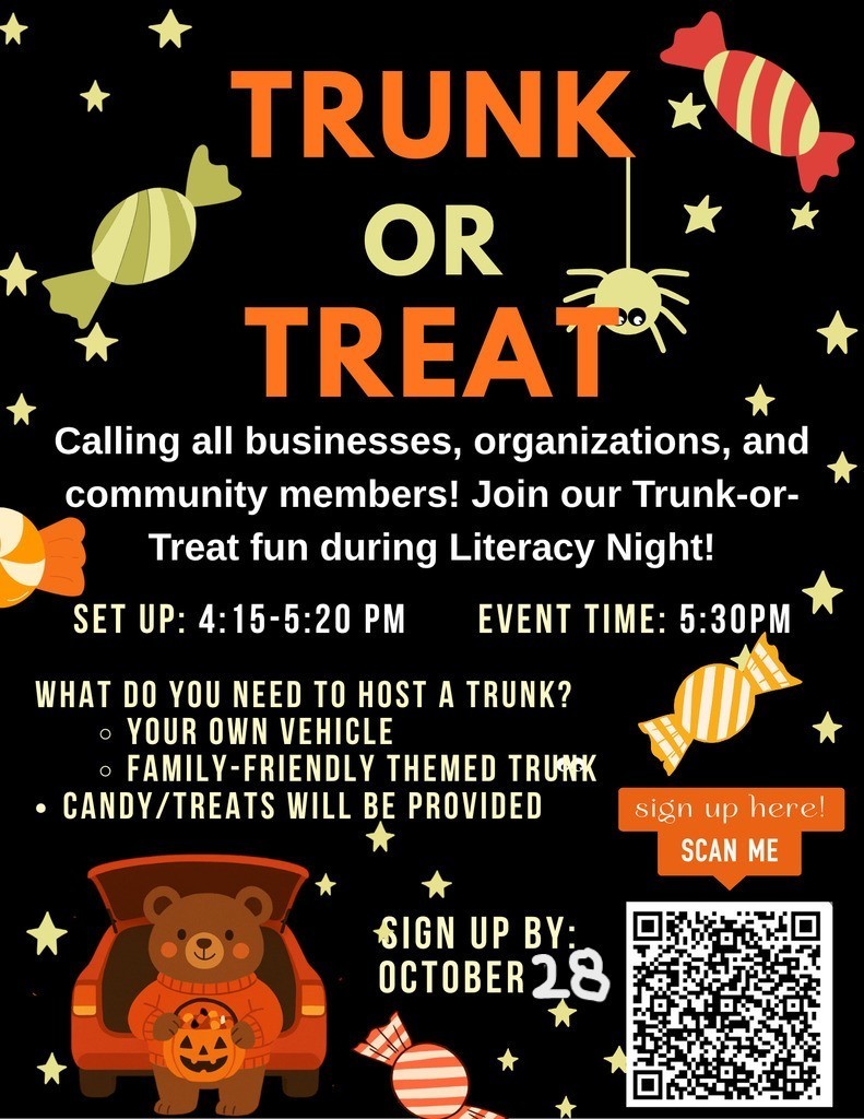 TRUNK OR TREAT. Calling all businesses, organizations, and community members! Join our Trunk-or-Treat fun during Literacy Night! SET UP: 4:15-5:20 PM. EVENT TIME: 5:30PMWHAT DO YOU NEED TO HOST A TRUNK?  • YOUR OWN VEHICLE.   • FAMILY-FRIENDLY THEMED TRUNK. CANDY/TREATS WILL BE PROVIDED. Sign up here! SCAN ME [QR code image]. SIGN UP BY: OCTOBER 28.